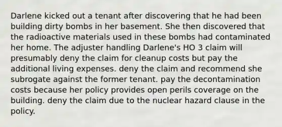 Darlene kicked out a tenant after discovering that he had been building dirty bombs in her basement. She then discovered that the radioactive materials used in these bombs had contaminated her home. The adjuster handling Darlene's HO 3 claim will presumably deny the claim for cleanup costs but pay the additional living expenses. deny the claim and recommend she subrogate against the former tenant. pay the decontamination costs because her policy provides open perils coverage on the building. deny the claim due to the nuclear hazard clause in the policy.