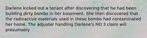 Darlene kicked out a tenant after discovering that he had been building dirty bombs in her basement. She then discovered that the radioactive materials used in these bombs had contaminated her home. The adjuster handling Darlene's HO 3 claim will presumably