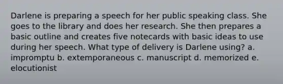 Darlene is preparing a speech for her public speaking class. She goes to the library and does her research. She then prepares a basic outline and creates five notecards with basic ideas to use during her speech. What type of delivery is Darlene using? a. impromptu b. extemporaneous c. manuscript d. memorized e. elocutionist