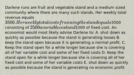 Darlene runs are fruit and vegetable stand and a medium sized community where there are many such stands. Her weekly total revenue equals 3500. Her weekly total cost of running the stand equals3500 consisting of 2500 a variable cost and1000 of fixed cost. An economist would most likely advise Darlene to: A. shut down as quickly as possible because the stand is generating losses B. keep the stand open because it is generating a normal profit. C. Keep the stand open for a while longer because she is covering all of her variable cost and some of her fixed costs D. Keep the stand open for a while longer because she is covering all of her fixed cost and some of her variable costs E. shut down as quickly as possible because the stand is generating no economic profit