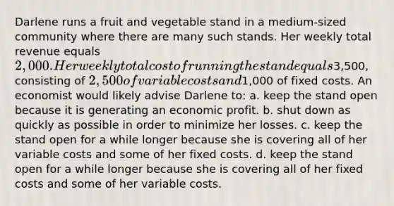 Darlene runs a fruit and vegetable stand in a medium-sized community where there are many such stands. Her weekly total revenue equals 2,000. Her weekly total cost of running the stand equals3,500, consisting of 2,500 of variable costs and1,000 of fixed costs. An economist would likely advise Darlene to: a. ​keep the stand open because it is generating an economic profit. b. ​shut down as quickly as possible in order to minimize her losses. c. ​keep the stand open for a while longer because she is covering all of her variable costs and some of her fixed costs. d. ​keep the stand open for a while longer because she is covering all of her fixed costs and some of her variable costs.