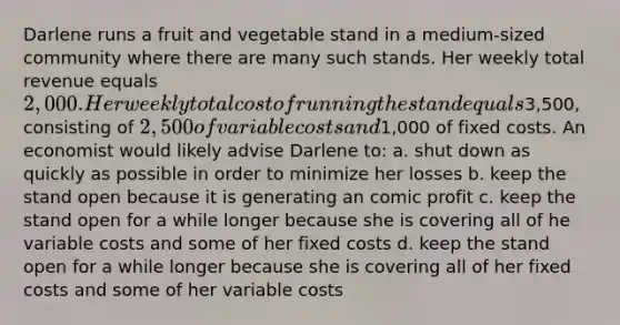 Darlene runs a fruit and vegetable stand in a medium-sized community where there are many such stands. Her weekly total revenue equals 2,000. Her weekly total cost of running the stand equals3,500, consisting of 2,500 of variable costs and1,000 of fixed costs. An economist would likely advise Darlene to: a. shut down as quickly as possible in order to minimize her losses b. keep the stand open because it is generating an comic profit c. keep the stand open for a while longer because she is covering all of he variable costs and some of her fixed costs d. keep the stand open for a while longer because she is covering all of her fixed costs and some of her variable costs