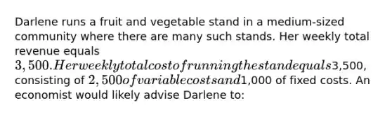 ​Darlene runs a fruit and vegetable stand in a medium-sized community where there are many such stands. Her weekly total revenue equals 3,500. Her weekly total cost of running the stand equals3,500, consisting of 2,500 of variable costs and1,000 of fixed costs. An economist would likely advise Darlene to: