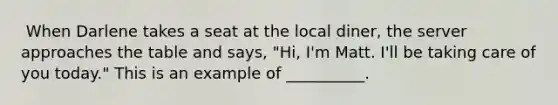 ​ When Darlene takes a seat at the local diner, the server approaches the table and says, "Hi, I'm Matt. I'll be taking care of you today." This is an example of __________.