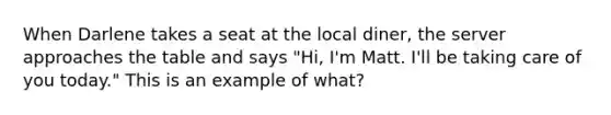 When Darlene takes a seat at the local diner, the server approaches the table and says "Hi, I'm Matt. I'll be taking care of you today." This is an example of what?