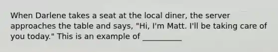 ​When Darlene takes a seat at the local diner, the server approaches the table and says, "Hi, I'm Matt. I'll be taking care of you today." This is an example of __________