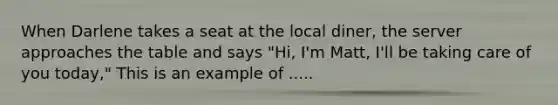 When Darlene takes a seat at the local diner, the server approaches the table and says "Hi, I'm Matt, I'll be taking care of you today," This is an example of .....