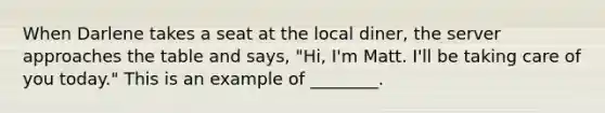 When Darlene takes a seat at the local diner, the server approaches the table and says, "Hi, I'm Matt. I'll be taking care of you today." This is an example of ________.