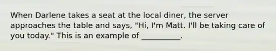 When Darlene takes a seat at the local diner, the server approaches the table and says, "Hi, I'm Matt. I'll be taking care of you today." This is an example of __________.