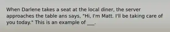 When Darlene takes a seat at the local diner, the server approaches the table ans says, "Hi, I'm Matt. I'll be taking care of you today." This is an example of ___.