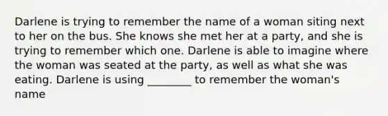 Darlene is trying to remember the name of a woman siting next to her on the bus. She knows she met her at a party, and she is trying to remember which one. Darlene is able to imagine where the woman was seated at the party, as well as what she was eating. Darlene is using ________ to remember the woman's name