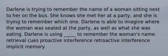 Darlene is trying to remember the name of a woman sitting next to her on the bus. She knows she met her at a party, and she is trying to remember which one. Darlene is able to imagine where the woman was seated at the party, as well as what she was eating. Darlene is using _____ to remember the woman's name. retrieval cues proactive interference retroactive interference implicit memory