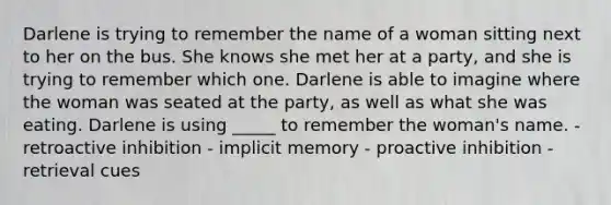 Darlene is trying to remember the name of a woman sitting next to her on the bus. She knows she met her at a party, and she is trying to remember which one. Darlene is able to imagine where the woman was seated at the party, as well as what she was eating. Darlene is using _____ to remember the woman's name. - retroactive inhibition - implicit memory - proactive inhibition - retrieval cues