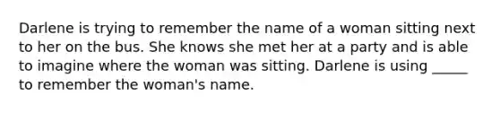 Darlene is trying to remember the name of a woman sitting next to her on the bus. She knows she met her at a party and is able to imagine where the woman was sitting. Darlene is using _____ to remember the woman's name.