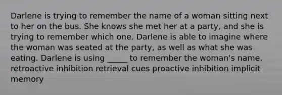 Darlene is trying to remember the name of a woman sitting next to her on the bus. She knows she met her at a party, and she is trying to remember which one. Darlene is able to imagine where the woman was seated at the party, as well as what she was eating. Darlene is using _____ to remember the woman's name. retroactive inhibition retrieval cues proactive inhibition implicit memory