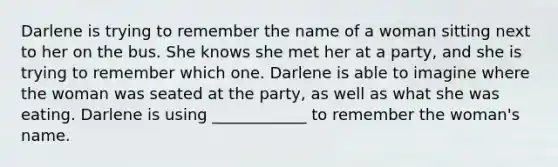 Darlene is trying to remember the name of a woman sitting next to her on the bus. She knows she met her at a party, and she is trying to remember which one. Darlene is able to imagine where the woman was seated at the party, as well as what she was eating. Darlene is using ____________ to remember the woman's name.