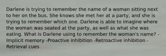 Darlene is trying to remember the name of a woman sitting next to her on the bus. She knows she met her at a party, and she is trying to remember which one. Darlene is able to imagine where the woman was seated at the party, as well as what she was eating. What is Darlene using to remember the woman's name? -Implicit memory -Proactive inhibition -Retroactive inhibition -Retrieval cues