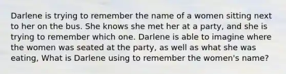 Darlene is trying to remember the name of a women sitting next to her on the bus. She knows she met her at a party, and she is trying to remember which one. Darlene is able to imagine where the women was seated at the party, as well as what she was eating, What is Darlene using to remember the women's name?