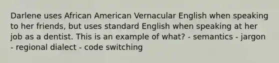 Darlene uses African American Vernacular English when speaking to her friends, but uses standard English when speaking at her job as a dentist. This is an example of what? - semantics - jargon - regional dialect - code switching