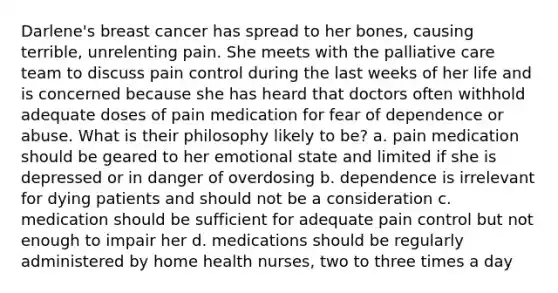 Darlene's breast cancer has spread to her bones, causing terrible, unrelenting pain. She meets with the palliative care team to discuss pain control during the last weeks of her life and is concerned because she has heard that doctors often withhold adequate doses of pain medication for fear of dependence or abuse. What is their philosophy likely to be? a. pain medication should be geared to her emotional state and limited if she is depressed or in danger of overdosing b. dependence is irrelevant for dying patients and should not be a consideration c. medication should be sufficient for adequate pain control but not enough to impair her d. medications should be regularly administered by home health nurses, two to three times a day