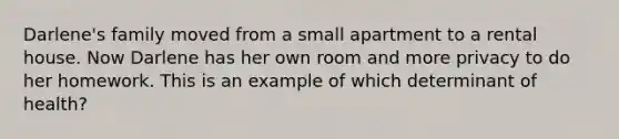 Darlene's family moved from a small apartment to a rental house. Now Darlene has her own room and more privacy to do her homework. This is an example of which determinant of health?