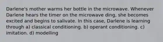 Darlene's mother warms her bottle in the microwave. Whenever Darlene hears the timer on the microwave ding, she becomes excited and begins to salivate. In this case, Darlene is learning through a) <a href='https://www.questionai.com/knowledge/kI6awfNO2B-classical-conditioning' class='anchor-knowledge'>classical conditioning</a>. b) <a href='https://www.questionai.com/knowledge/kcaiZj2J12-operant-conditioning' class='anchor-knowledge'>operant conditioning</a>. c) imitation. d) modelling