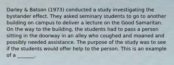 Darley & Batson (1973) conducted a study investigating the bystander effect. They asked seminary students to go to another building on campus to deliver a lecture on the Good Samaritan. On the way to the building, the students had to pass a person sitting in the doorway in an alley who coughed and moaned and possibly needed assistance. The purpose of the study was to see if the students would offer help to the person. This is an example of a _______.