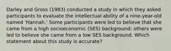 Darley and Gross (1983) conducted a study in which they asked participants to evaluate the intellectual ability of a nine-year-old named 'Hannah.' Some participants were led to believe that she came from a high socioeconomic (SES) background; others were led to believe she came from a low SES background. Which statement about this study is accurate?