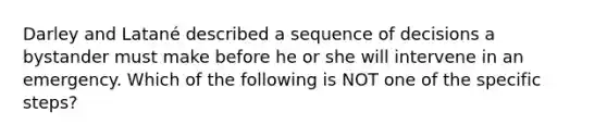 Darley and Latané described a sequence of decisions a bystander must make before he or she will intervene in an emergency. Which of the following is NOT one of the specific steps?