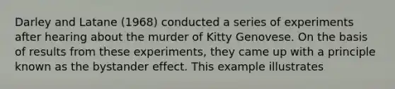 Darley and Latane (1968) conducted a series of experiments after hearing about the murder of Kitty Genovese. On the basis of results from these experiments, they came up with a principle known as the bystander effect. This example illustrates