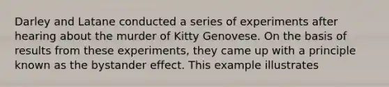 Darley and Latane conducted a series of experiments after hearing about the murder of Kitty Genovese. On the basis of results from these experiments, they came up with a principle known as the bystander effect. This example illustrates