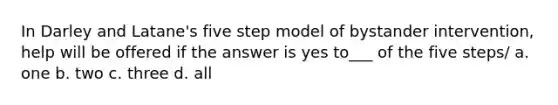 In Darley and Latane's five step model of bystander intervention, help will be offered if the answer is yes to___ of the five steps/ a. one b. two c. three d. all