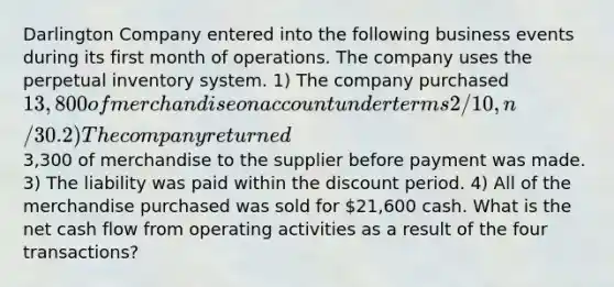 Darlington Company entered into the following business events during its first month of operations. The company uses the perpetual inventory system. 1) The company purchased 13,800 of merchandise on account under terms 2/10, n/30. 2) The company returned3,300 of merchandise to the supplier before payment was made. 3) The liability was paid within the discount period. 4) All of the merchandise purchased was sold for 21,600 cash. What is the net cash flow from operating activities as a result of the four transactions?