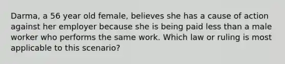 Darma, a 56 year old female, believes she has a cause of action against her employer because she is being paid less than a male worker who performs the same work. Which law or ruling is most applicable to this scenario?