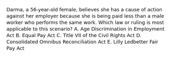 ​Darma, a​ 56-year-old female, believes she has a cause of action against her employer because she is being paid less than a male worker who performs the same work. Which law or ruling is most applicable to this​ scenario? A. Age Discrimination in Employment Act B. Equal Pay Act C. Title VII of the Civil Rights Act D. Consolidated Omnibus Reconciliation Act E. Lilly Ledbetter Fair Pay Act