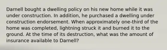 Darnell bought a dwelling policy on his new home while it was under construction. In addition, he purchased a dwelling under construction endorsement. When approximately one-third of the home was completed, lightning struck it and burned it to the ground. At the time of its destruction, what was the amount of insurance available to Darnell?