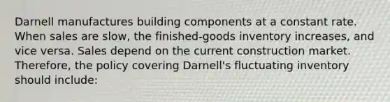 Darnell manufactures building components at a constant rate. When sales are slow, the finished-goods inventory increases, and vice versa. Sales depend on the current construction market. Therefore, the policy covering Darnell's fluctuating inventory should include: