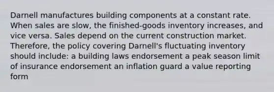 Darnell manufactures building components at a constant rate. When sales are slow, the finished-goods inventory increases, and vice versa. Sales depend on the current construction market. Therefore, the policy covering Darnell's fluctuating inventory should include: a building laws endorsement a peak season limit of insurance endorsement an inflation guard a value reporting form