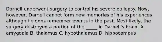 Darnell underwent surgery to control his severe epilepsy. Now, however, Darnell cannot form new memories of his experiences although he does remember events in the past. Most likely, the surgery destroyed a portion of the _____ in Darnell's brain. A. amygdala B. thalamus C. hypothalamus D. hippocampus