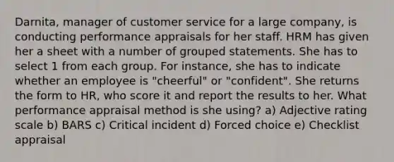 Darnita, manager of customer service for a large company, is conducting performance appraisals for her staff. HRM has given her a sheet with a number of grouped statements. She has to select 1 from each group. For instance, she has to indicate whether an employee is "cheerful" or "confident". She returns the form to HR, who score it and report the results to her. What performance appraisal method is she using? a) Adjective rating scale b) BARS c) Critical incident d) Forced choice e) Checklist appraisal