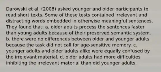 Darowski et al. (2008) asked younger and older participants to read short texts. Some of these tests contained irrelevant and distracting words embedded in otherwise meaningful sentences. They found that: a. older adults process the sentences faster than young adults because of their preserved semantic system. b. there were no differences between older and younger adults because the task did not call for age-sensitive memory. c. younger adults and older adults alike were equally confused by the irrelevant material. d. older adults had more difficulties inhibiting the irrelevant material than did younger adults.