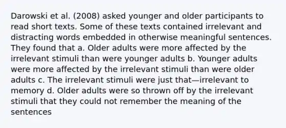 Darowski et al. (2008) asked younger and older participants to read short texts. Some of these texts contained irrelevant and distracting words embedded in otherwise meaningful sentences. They found that a. Older adults were more affected by the irrelevant stimuli than were younger adults b. Younger adults were more affected by the irrelevant stimuli than were older adults c. The irrelevant stimuli were just that—irrelevant to memory d. Older adults were so thrown off by the irrelevant stimuli that they could not remember the meaning of the sentences