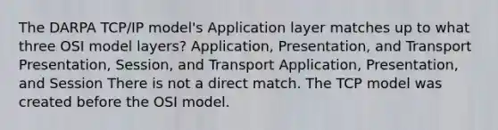 The DARPA TCP/IP model's Application layer matches up to what three OSI model layers? Application, Presentation, and Transport Presentation, Session, and Transport Application, Presentation, and Session There is not a direct match. The TCP model was created before the OSI model.