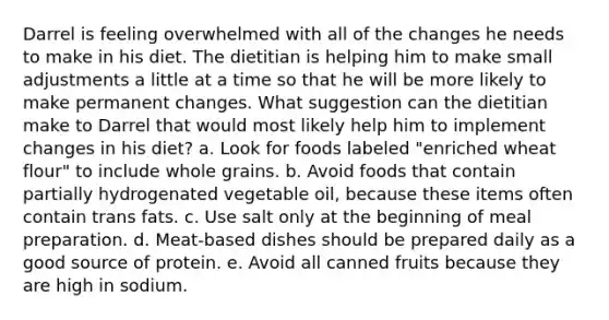 Darrel is feeling overwhelmed with all of the changes he needs to make in his diet. The dietitian is helping him to make small adjustments a little at a time so that he will be more likely to make permanent changes. What suggestion can the dietitian make to Darrel that would most likely help him to implement changes in his diet? a. Look for foods labeled "enriched wheat flour" to include whole grains. b. Avoid foods that contain partially hydrogenated vegetable oil, because these items often contain trans fats. c. Use salt only at the beginning of meal preparation. d. Meat-based dishes should be prepared daily as a good source of protein. e. Avoid all canned fruits because they are high in sodium.