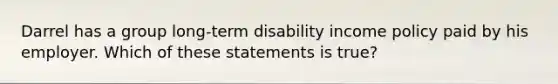 Darrel has a group long-term disability income policy paid by his employer. Which of these statements is true?