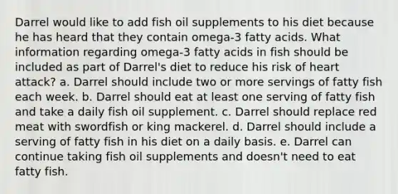 Darrel would like to add fish oil supplements to his diet because he has heard that they contain omega-3 fatty acids. What information regarding omega-3 fatty acids in fish should be included as part of Darrel's diet to reduce his risk of heart attack? a. Darrel should include two or more servings of fatty fish each week. b. Darrel should eat at least one serving of fatty fish and take a daily fish oil supplement. c. Darrel should replace red meat with swordfish or king mackerel. d. Darrel should include a serving of fatty fish in his diet on a daily basis. e. Darrel can continue taking fish oil supplements and doesn't need to eat fatty fish.