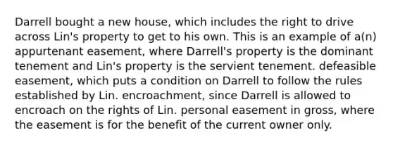 Darrell bought a new house, which includes the right to drive across Lin's property to get to his own. This is an example of a(n) appurtenant easement, where Darrell's property is the dominant tenement and Lin's property is the servient tenement. defeasible easement, which puts a condition on Darrell to follow the rules established by Lin. encroachment, since Darrell is allowed to encroach on the rights of Lin. personal easement in gross, where the easement is for the benefit of the current owner only.