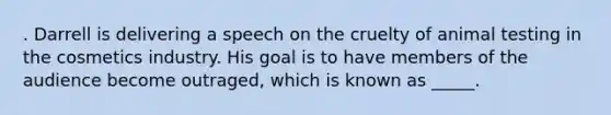 . Darrell is delivering a speech on the cruelty of animal testing in the cosmetics industry. His goal is to have members of the audience become outraged, which is known as _____.