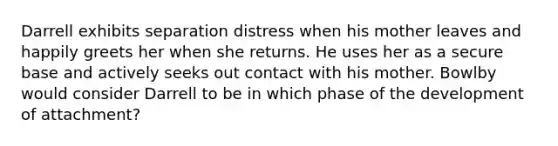 Darrell exhibits separation distress when his mother leaves and happily greets her when she returns. He uses her as a secure base and actively seeks out contact with his mother. Bowlby would consider Darrell to be in which phase of the development of attachment?