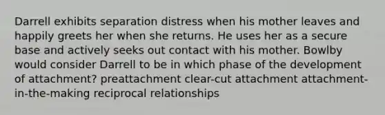 Darrell exhibits separation distress when his mother leaves and happily greets her when she returns. He uses her as a secure base and actively seeks out contact with his mother. Bowlby would consider Darrell to be in which phase of the development of attachment? preattachment clear-cut attachment attachment-in-the-making reciprocal relationships